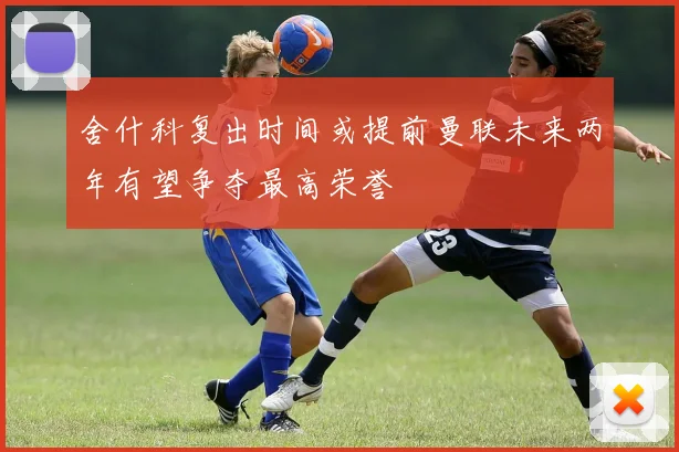 舍什科复出时间或提前曼联未来两年有望争夺最高荣誉