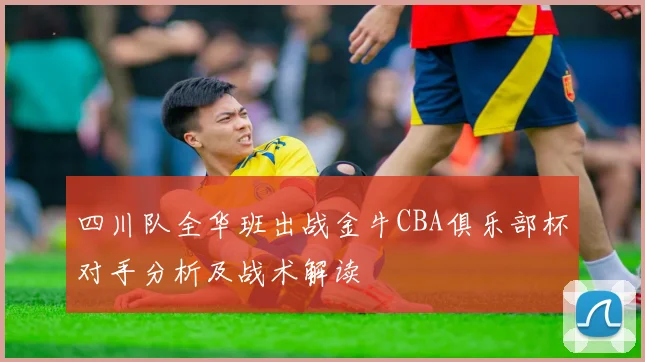 四川队全华班出战金牛CBA俱乐部杯对手分析及战术解读