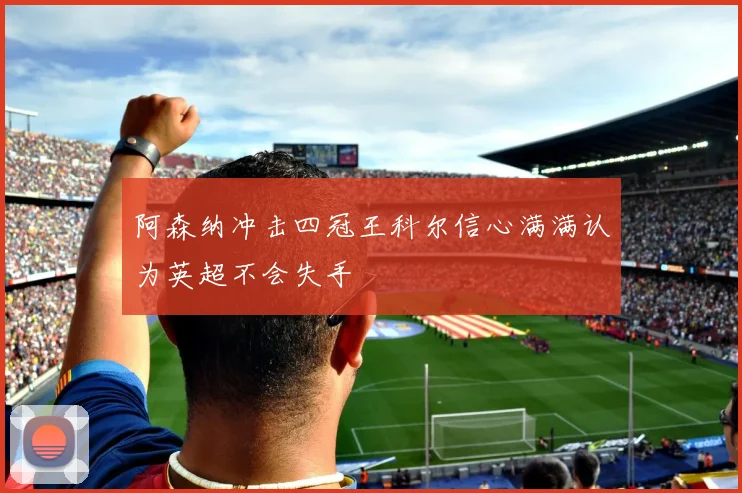 阿森纳冲击四冠王科尔信心满满认为英超不会失手