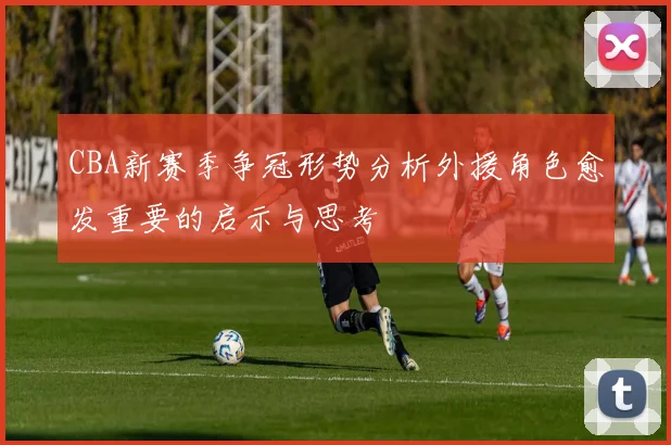 CBA新赛季争冠形势分析外援角色愈发重要的启示与思考