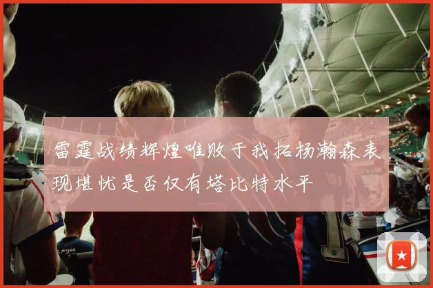 雷霆战绩辉煌唯败于我拓杨瀚森表现堪忧是否仅有塔比特水平