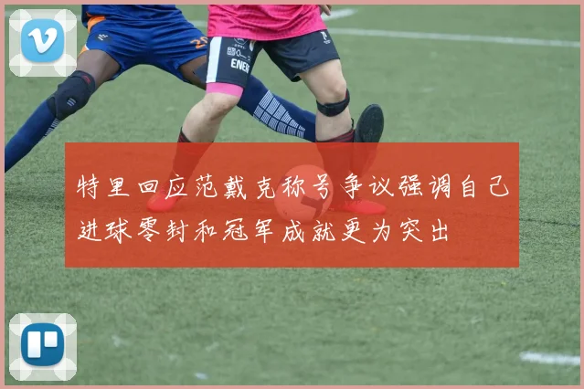 特里回应范戴克称号争议强调自己进球零封和冠军成就更为突出