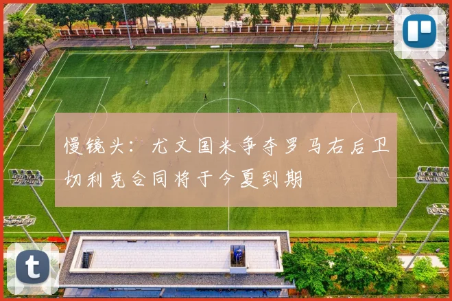 慢镜头：尤文国米争夺罗马右后卫切利克合同将于今夏到期