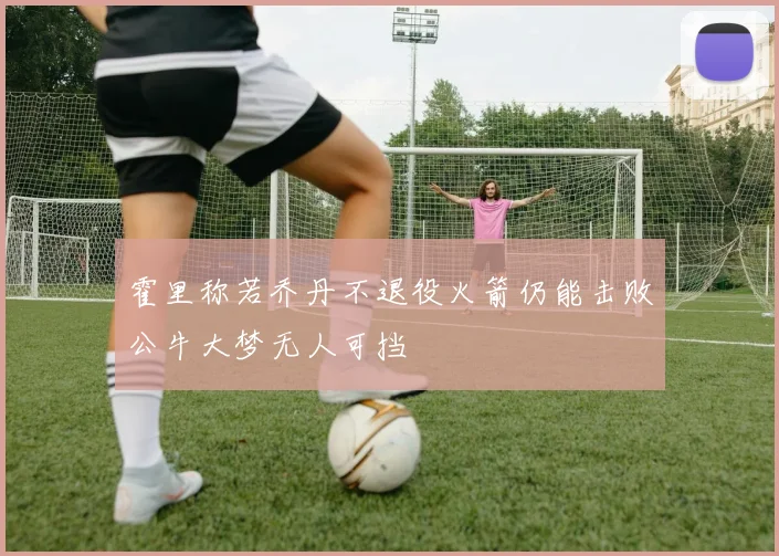 霍里称若乔丹不退役火箭仍能击败公牛大梦无人可挡