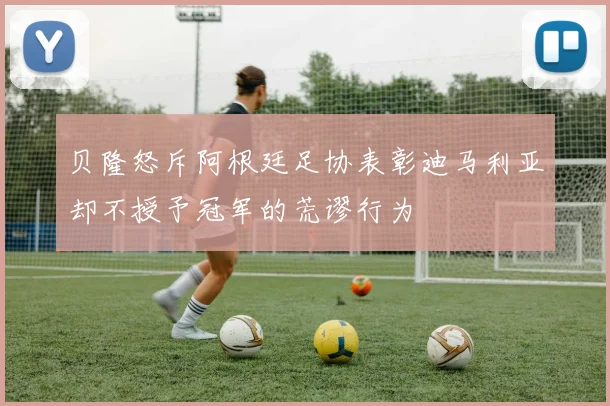 贝隆怒斥阿根廷足协表彰迪马利亚却不授予冠军的荒谬行为