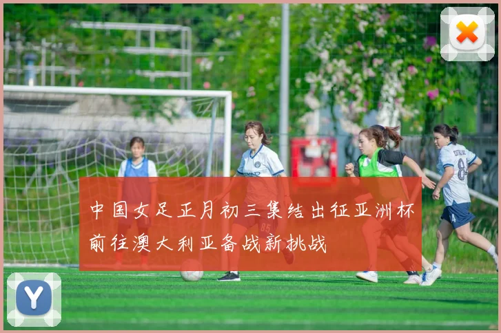 中国女足正月初三集结出征亚洲杯前往澳大利亚备战新挑战