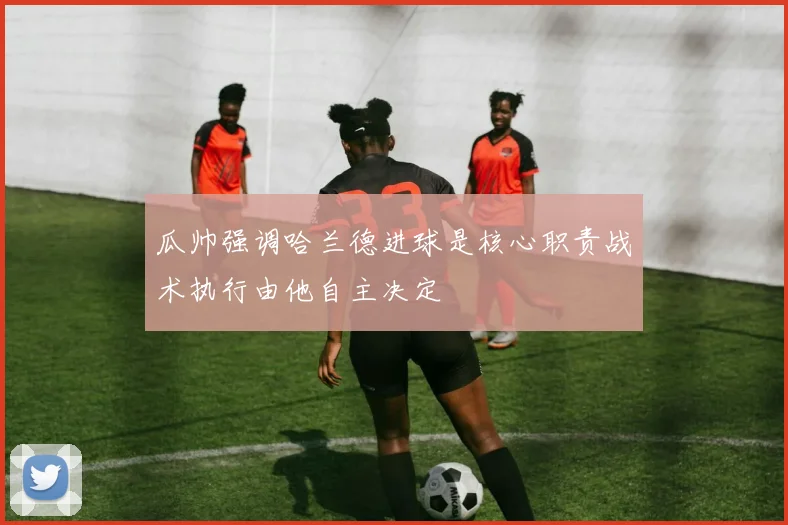 瓜帅强调哈兰德进球是核心职责战术执行由他自主决定