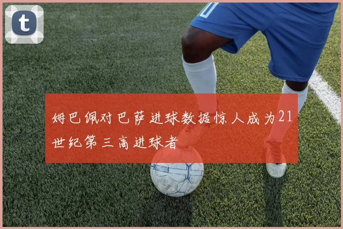 姆巴佩对巴萨进球数据惊人成为21世纪第三高进球者