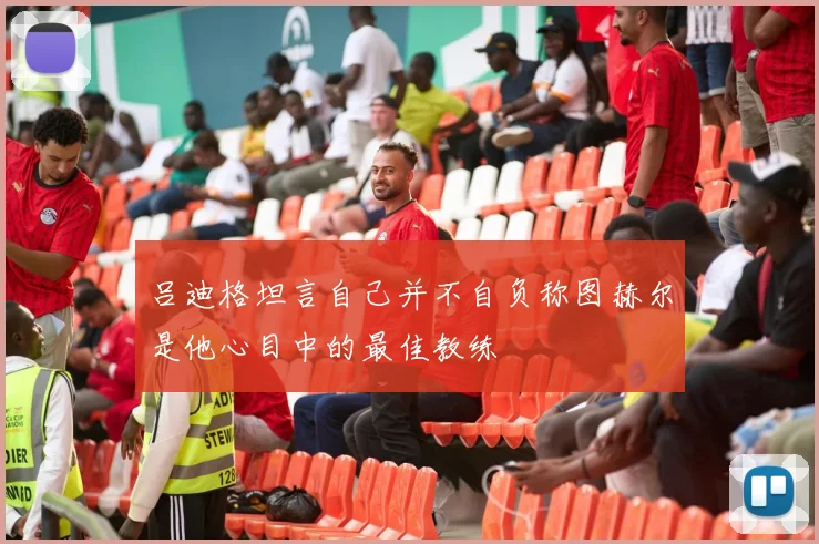 吕迪格坦言自己并不自负称图赫尔是他心目中的最佳教练