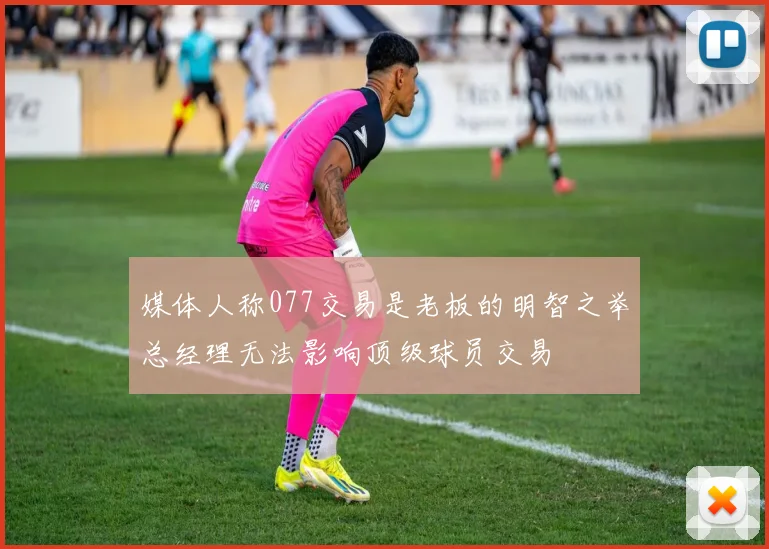 媒体人称077交易是老板的明智之举总经理无法影响顶级球员交易