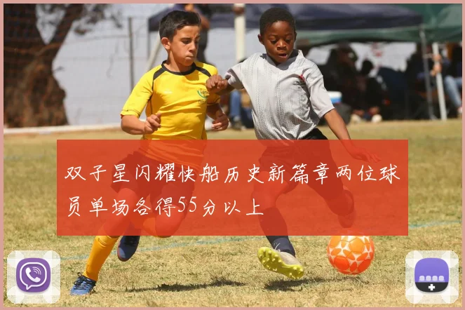 双子星闪耀快船历史新篇章两位球员单场各得55分以上