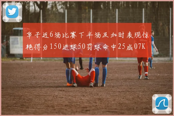 华子近6场比赛下半场及加时表现惊艳得分150进球50罚球命中25成07KB后首人