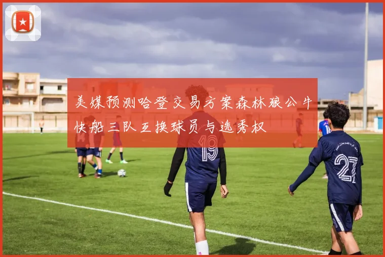 美媒预测哈登交易方案森林狼公牛快船三队互换球员与选秀权