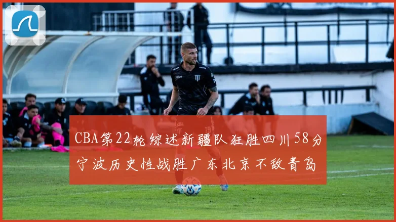 CBA第22轮综述新疆队狂胜四川58分宁波历史性战胜广东北京不敌青岛