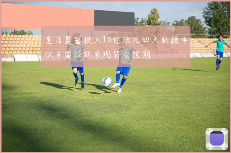 皇马夏窗投入16亿欧元四大新援中仅卡雷拉斯表现符合预期
