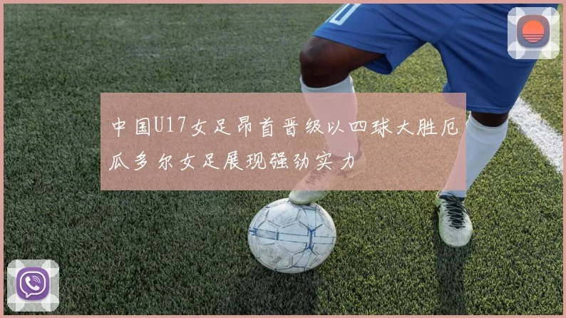 中国U17女足昂首晋级以四球大胜厄瓜多尔女足展现强劲实力