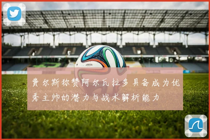 费尔斯称赞阿尔瓦拉多具备成为优秀主帅的潜力与战术解析能力