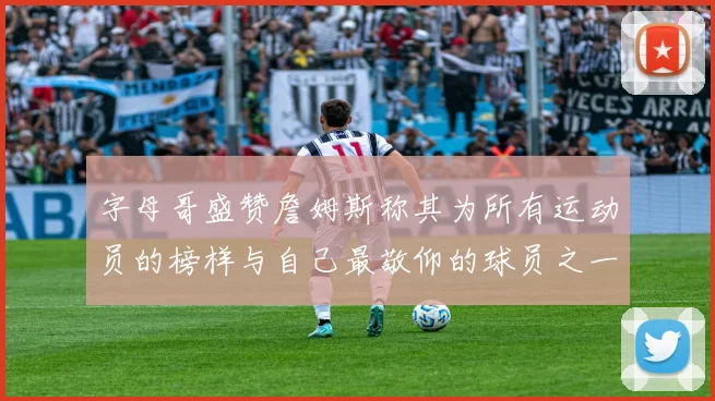 字母哥盛赞詹姆斯称其为所有运动员的榜样与自己最敬仰的球员之一