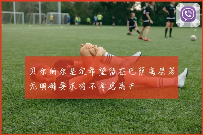 贝尔纳尔坚定希望留在巴萨高层若无明确要求将不考虑离开