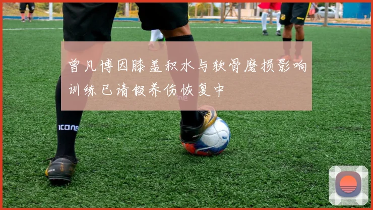 曾凡博因膝盖积水与软骨磨损影响训练已请假养伤恢复中