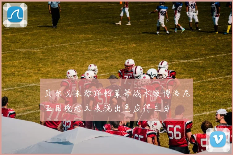 贝尔戈米称斯帕莱蒂战术致博洛尼亚困境尤文表现出色应得三分