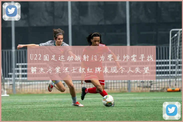 U22国足运动战射门为零主帅需寻找解决方案汪士钦红牌表现令人失望