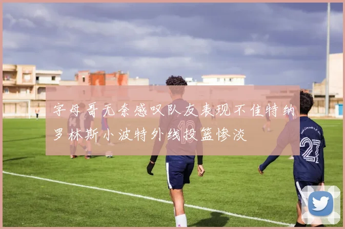 字母哥无奈感叹队友表现不佳特纳罗林斯小波特外线投篮惨淡