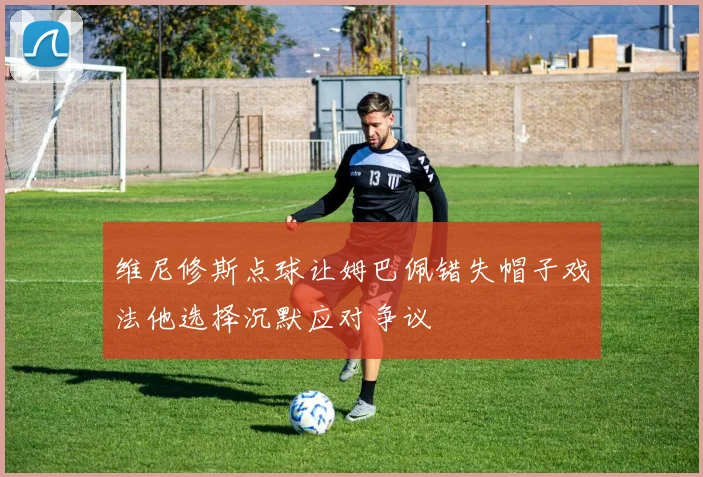 维尼修斯点球让姆巴佩错失帽子戏法他选择沉默应对争议