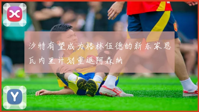 沙特有望成为格林伍德的新东家恩瓦内里计划重返阿森纳