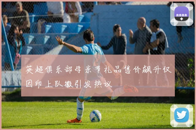 英超俱乐部母亲节礼品售价飙升仅因印上队徽引发热议