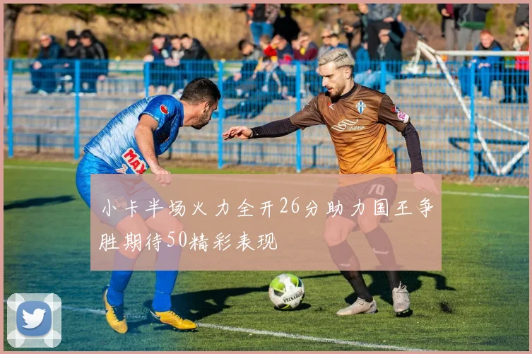 小卡半场火力全开26分助力国王争胜期待50精彩表现