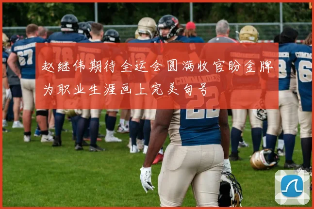赵继伟期待全运会圆满收官盼金牌为职业生涯画上完美句号