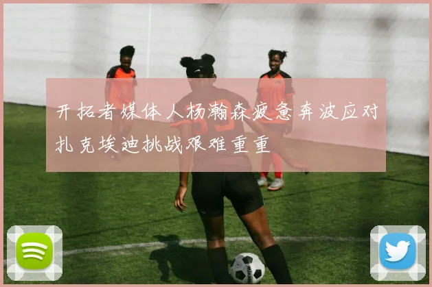 开拓者媒体人杨瀚森疲惫奔波应对扎克埃迪挑战艰难重重